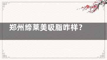 郑州缔莱美吸脂咋样？技术亮点|医生团队|真实反馈多角度带你拆解医院吸脂真实水平！
